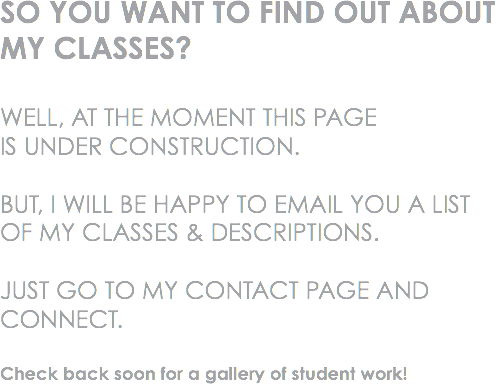 SO YOU WANT TO FIND OUT ABOUT MY CLASSES? WELL, AT THE MOMENT THIS PAGE IS UNDER CONSTRUCTION. BUT, I WILL BE HAPPY TO EMAIL YOU A LIST OF MY CLASSES & DESCRIPTIONS. JUST GO TO MY CONTACT PAGE AND CONNECT. Check back soon for a gallery of student work!